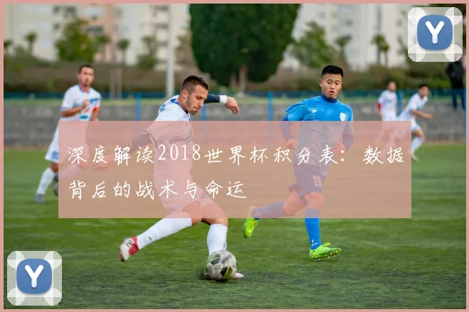 深度解读2018世界杯积分表：数据背后的战术与命运