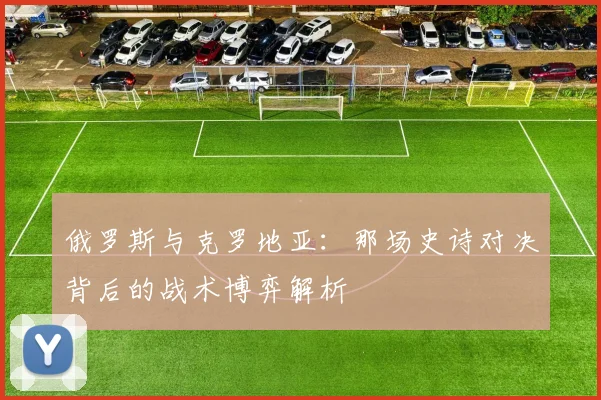 俄罗斯与克罗地亚：那场史诗对决背后的战术博弈解析