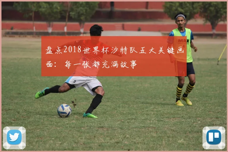 盘点2018世界杯沙特队五大关键画面：每一张都充满故事