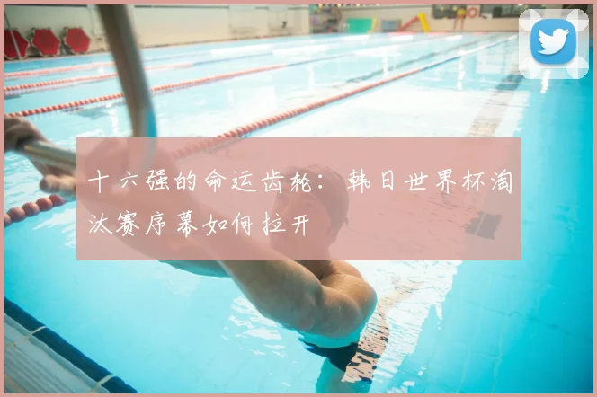 十六强的命运齿轮:韩日世界杯淘汰赛序幕如何拉开