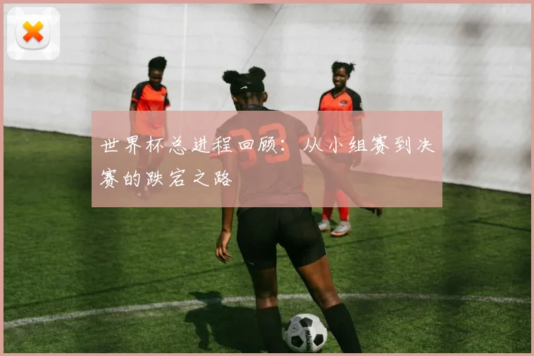 世界杯总进程回顾：从小组赛到决赛的跌宕之路