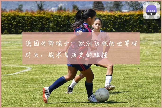 德国对阵瑞士：欧洲劲旅的世界杯对决，战术与历史的碰撞