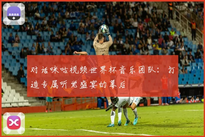 对话咪咕视频世界杯音乐团队:打造专属听觉盛宴的幕后