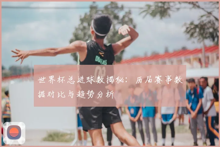 世界杯总进球数揭秘：历届赛事数据对比与趋势分析