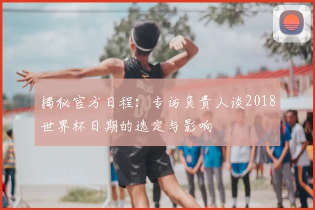 揭秘官方日程：专访负责人谈2018世界杯日期的选定与影响